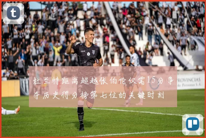 杜兰特距离超越张伯伦仅需15分争夺历史得分榜第七位的关键时刻