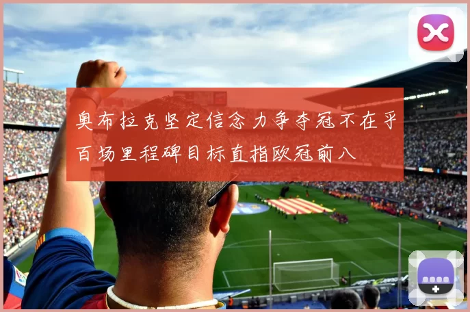 奥布拉克坚定信念力争夺冠不在乎百场里程碑目标直指欧冠前八