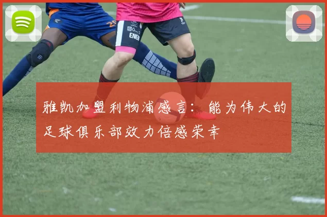 雅凯加盟利物浦感言：能为伟大的足球俱乐部效力倍感荣幸