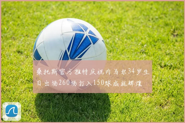 桑托斯官方推特庆祝内马尔34岁生日出场260场打入150球成就辉煌
