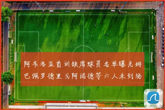 阿韦洛亚首训缺席球员名单曝光姆巴佩罗德里戈阿诺德等六人未到场