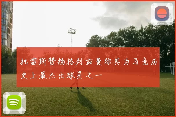 托雷斯赞扬格列兹曼称其为马竞历史上最杰出球员之一