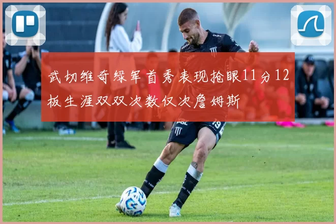 武切维奇绿军首秀表现抢眼11分12板生涯双双次数仅次詹姆斯