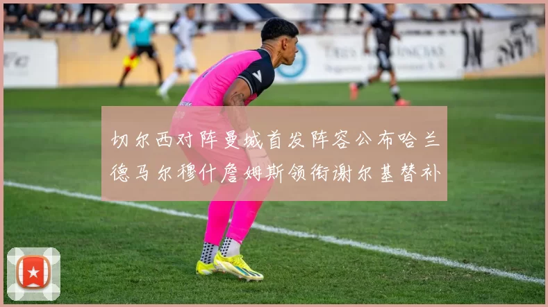 切尔西对阵曼城首发阵容公布哈兰德马尔穆什詹姆斯领衔谢尔基替补出战