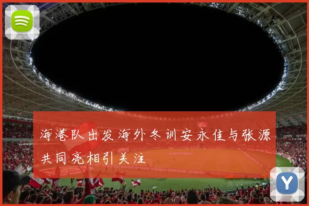 海港队出发海外冬训安永佳与张源共同亮相引关注