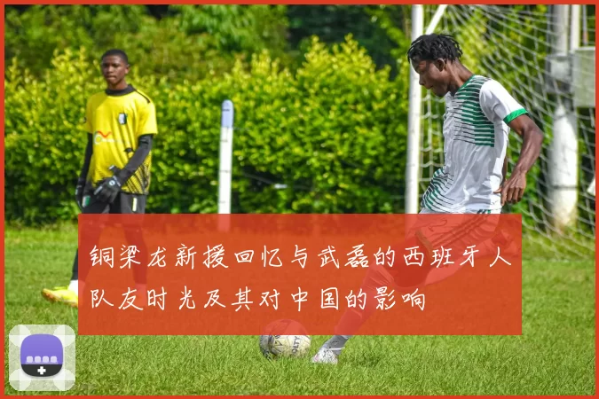铜梁龙新援回忆与武磊的西班牙人队友时光及其对中国的影响