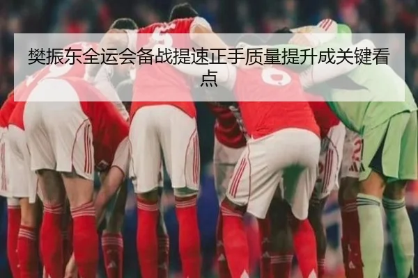 樊振东全运会备战提速正手质量提升成关键看点
