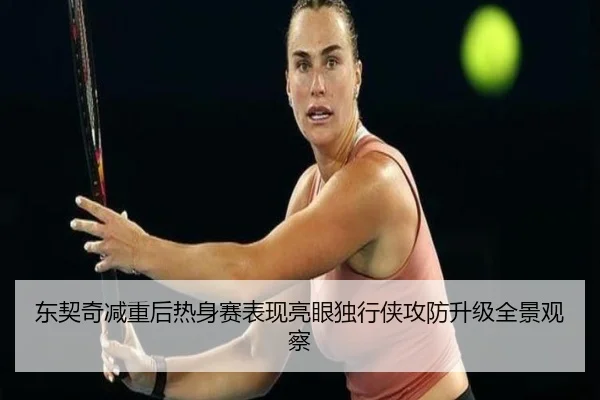 东契奇减重后热身赛表现亮眼独行侠攻防升级全景观察（hth）